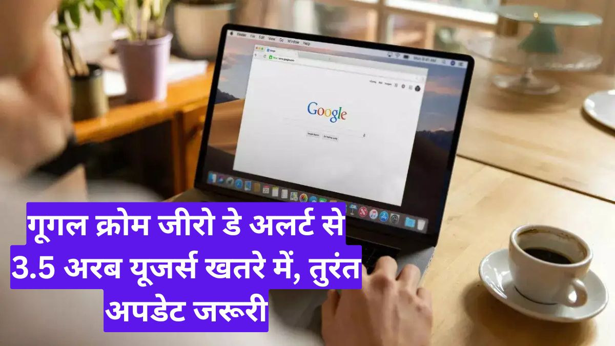 गूगल क्रोम जीरो डे अलर्ट से 3.5 अरब यूजर्स खतरे में, तुरंत अपडेट जरूरी